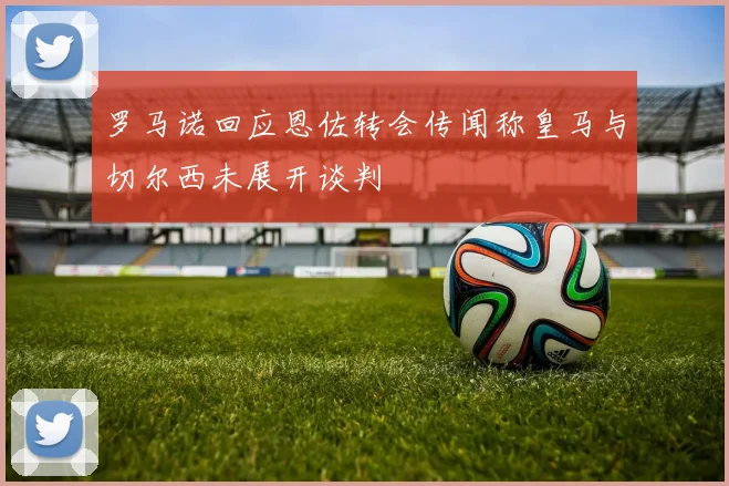 罗马诺回应恩佐转会传闻称皇马与切尔西未展开谈判
