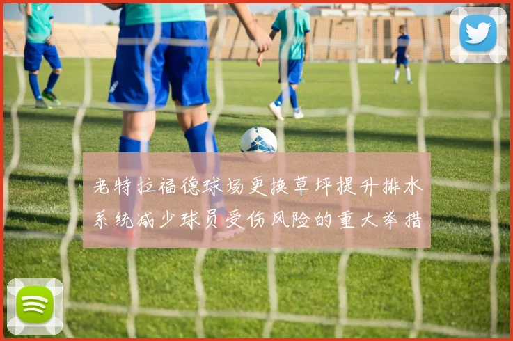 老特拉福德球场更换草坪提升排水系统减少球员受伤风险的重大举措