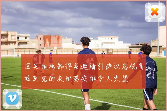 国足拒绝佛得角邀请引热议忽视乌兹别克的友谊赛安排令人失望