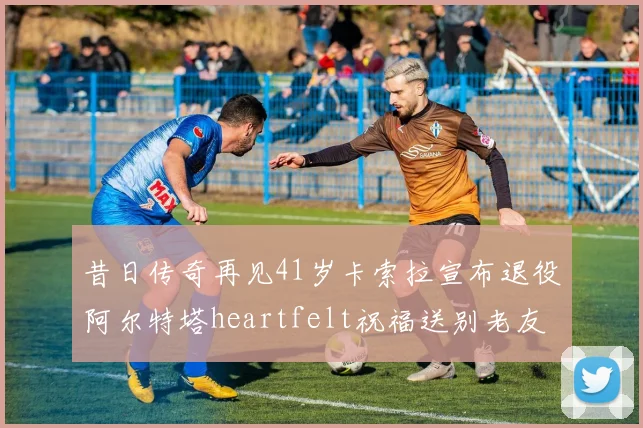 昔日传奇再见41岁卡索拉宣布退役阿尔特塔heartfelt祝福送别老友