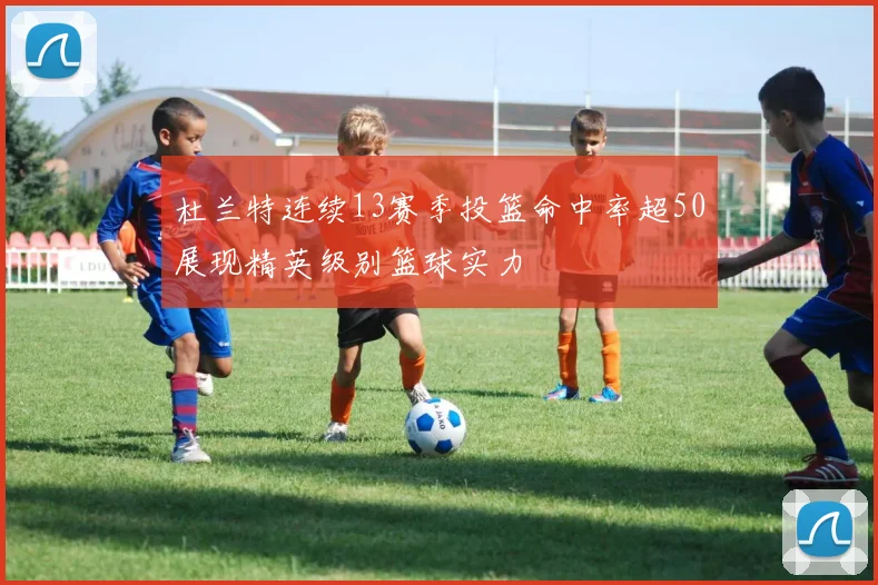 杜兰特连续13赛季投篮命中率超50展现精英级别篮球实力